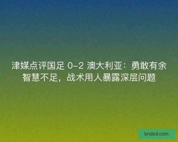 津媒点评国足 0-2 澳大利亚：勇敢有余智慧不足，战术用人暴露深层问题