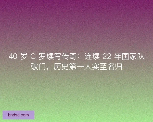 40 岁 C 罗续写传奇：连续 22 年国家队破门，历史第一人实至名归