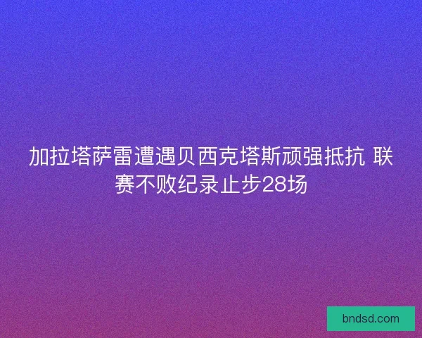 加拉塔萨雷遭遇贝西克塔斯顽强抵抗 联赛不败纪录止步28场