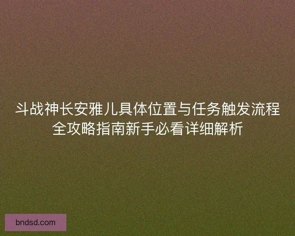 斗战神长安雅儿具体位置与任务触发流程全攻略指南新手必看详细解析
