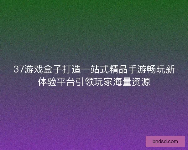 37游戏盒子打造一站式精品手游畅玩新体验平台引领玩家海量资源