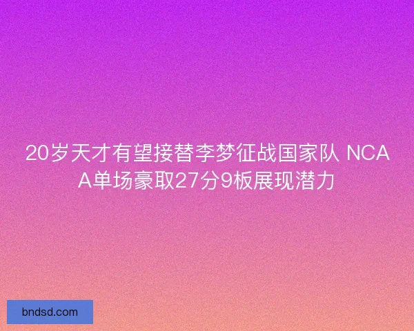20岁天才有望接替李梦征战国家队 NCAA单场豪取27分9板展现潜力