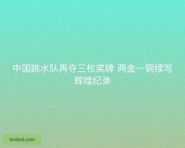 中国跳水队再夺三枚奖牌 两金一铜续写辉煌纪录