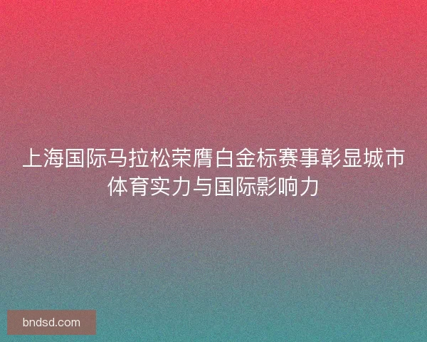上海国际马拉松荣膺白金标赛事彰显城市体育实力与国际影响力