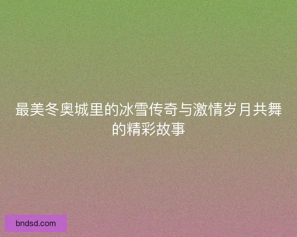 最美冬奥城里的冰雪传奇与激情岁月共舞的精彩故事 最美冬奥城里的冰雪传奇与激情岁月共舞的精彩故事