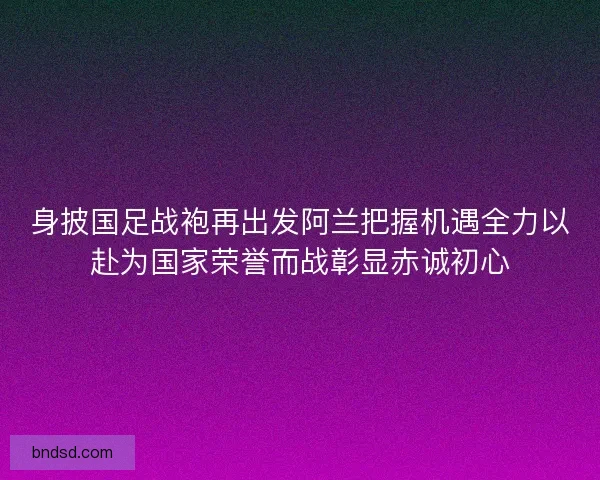 身披国足战袍再出发阿兰把握机遇全力以赴为国家荣誉而战彰显赤诚初心