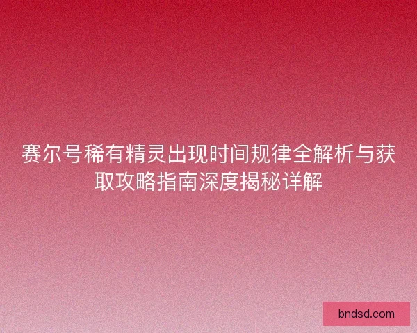 赛尔号稀有精灵出现时间规律全解析与获取攻略指南深度揭秘详解