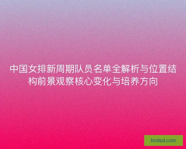 中国女排新周期队员名单全解析与位置结构前景观察核心变化与培养方向
