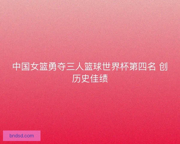 中国女篮勇夺三人篮球世界杯第四名 创历史佳绩