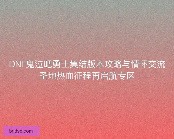 DNF鬼泣吧勇士集结版本攻略与情怀交流圣地热血征程再启航专区